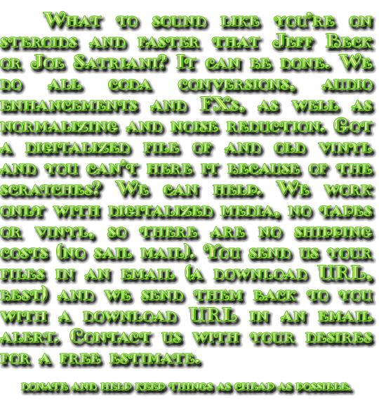 Want to sound like you`re on steroids and faster that Jeff Beck or Joe Satriani? It can be done. We do all coda conversions, audio enhancements and FXs, as well as normalizing and noise reduction. Got a digitalized file of and old vinyl and you can`t here it because of the scratches? We can help. We work only with digitalized media, no tapes or vinyl, so there are no shipping costs (no sail mail). You send us your files in an email (a download URL, best) and we send them back to you with a download URL in an email alert. Contact us with your desires for a free estimate.