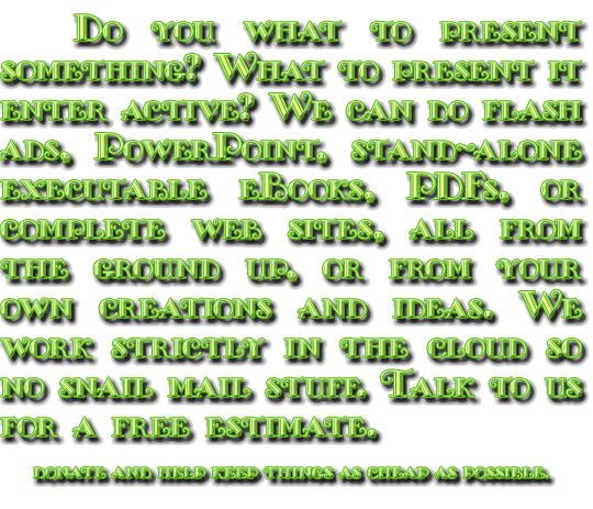 Do you what to present something? What to present it enter active? We can do PowerPoint, stand-alone executable eBooks, PDFs, or complete web sites, all from the ground up, or converted from your own creations. Web sites are single document, asynchonous objects in BORAX5 (basic, object, redering, asynchonous, xhtml) with full popup objects. Like this site. We work strictly in the cloud so no snail mail stuff. Talk to us for a free estimate.