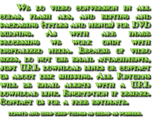 We do video conversion in all codas, (no flash now, sorry), and editing and packaging (titles and menus) for DVD burning. As with are image processing we work only with digitalized media. Because of video sizes, do not use email attachments, just URL download links or contact us about disk shipping. All Returns will be email alerts with a URL download link. Encryption if desired. Contact us for a free estimate